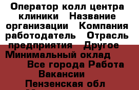 Оператор колл-центра клиники › Название организации ­ Компания-работодатель › Отрасль предприятия ­ Другое › Минимальный оклад ­ 30 000 - Все города Работа » Вакансии   . Пензенская обл.,Мокшанский р-н